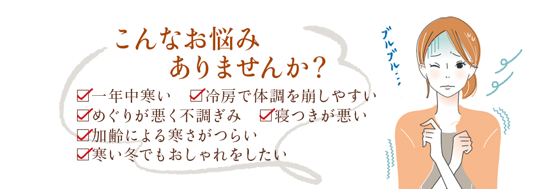 こんなお悩みありませんか？一年中寒い・冷房で体調を崩しやすい・めぐりが悪く不調ぎみ・寝つきが悪い・加齢による寒さが辛い・寒い冬でもおしゃれをしたい