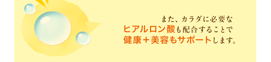 また、カラダに必要なヒアルロン酸も配合することで健康＋美容もサポートします。